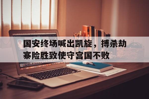 爱游戏官网-国安终场喊出凯旋，搏杀劫寨险胜致使守宫国不败