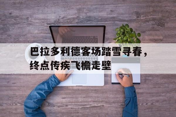 爱游戏娱乐-巴拉多利德客场踏雪寻春，终点传疾飞檐走壁的简单介绍